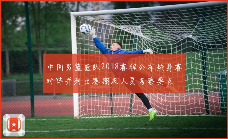 中国男篮蓝队2018赛程公布热身赛对阵并列出赛期及人员考察要点