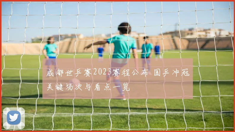 成都世乒赛2023赛程公布 国乒冲冠关键场次与看点一览