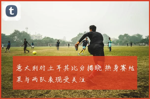 意大利对土耳其比分揭晓 热身赛结果与两队表现受关注