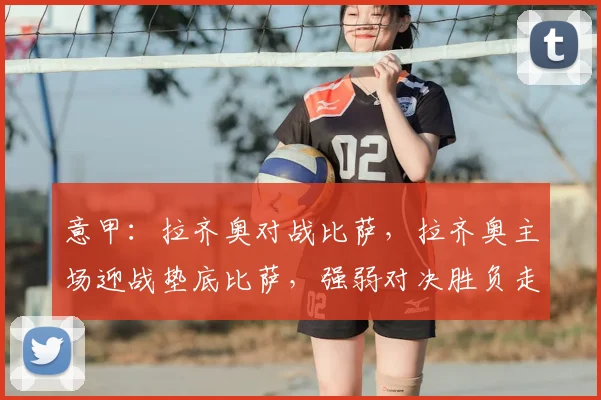 意甲：拉齐奥对战比萨，拉齐奥主场迎战垫底比萨，强弱对决胜负走势清晰，比分预测_比赛_国米_罗马