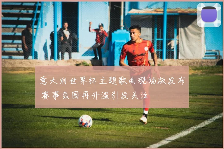 意大利世界杯主题歌曲现场版发布 赛事氛围再升温引发关注