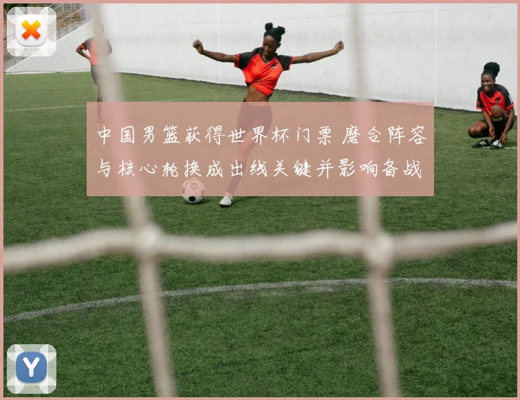 中国男篮获得世界杯门票 磨合阵容与核心轮换成出线关键并影响备战策略