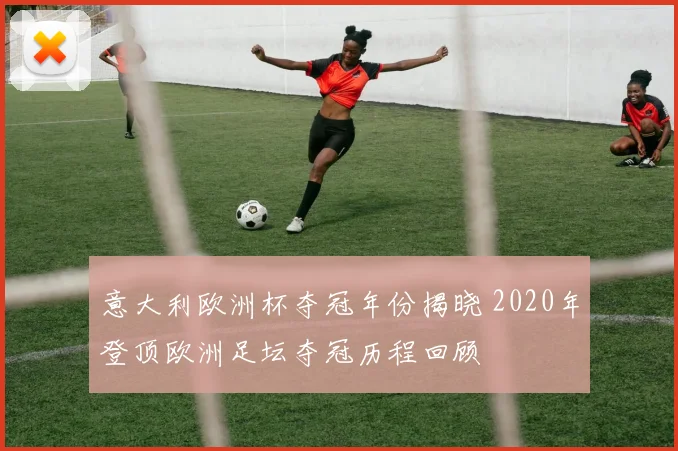 意大利欧洲杯夺冠年份揭晓 2020年登顶欧洲足坛夺冠历程回顾