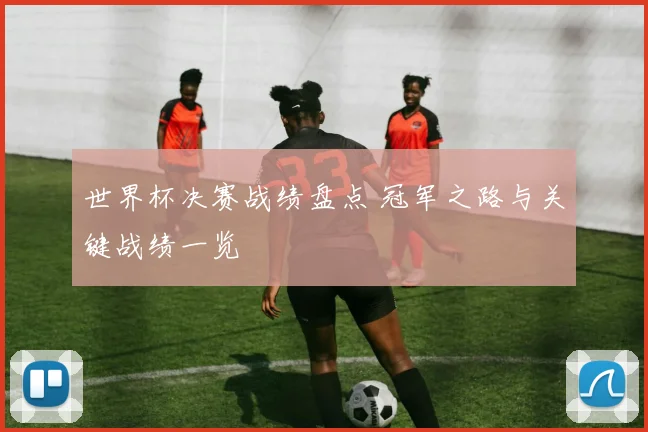 世界杯决赛战绩盘点 冠军之路与关键战绩一览