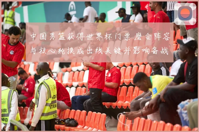 中国男篮获得世界杯门票 磨合阵容与核心轮换成出线关键并影响备战策略