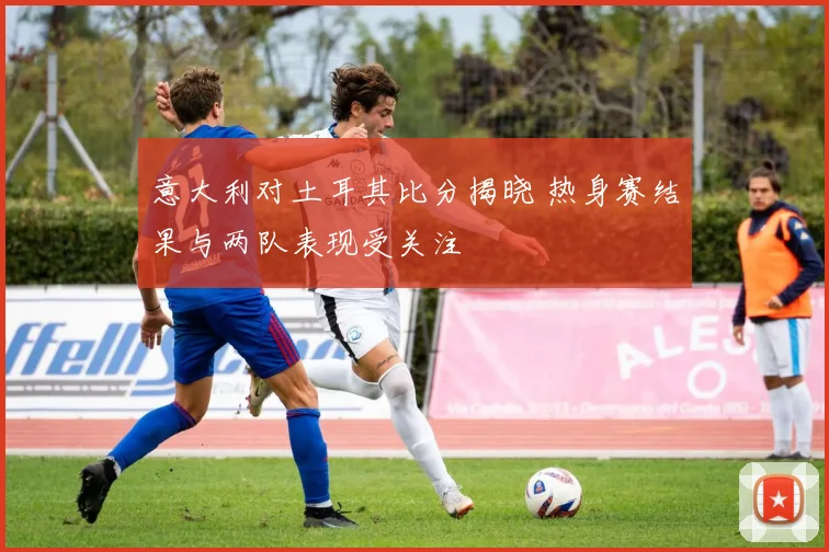意大利对土耳其比分揭晓 热身赛结果与两队表现受关注