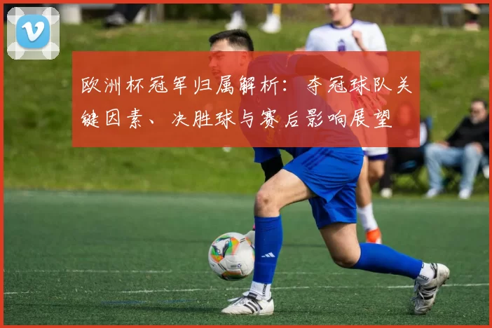 欧洲杯冠军归属解析:夺冠球队关键因素、决胜球与赛后影响展望