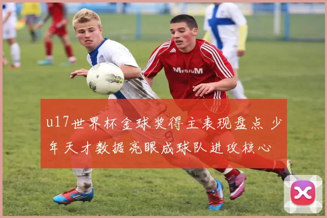 u17世界杯金球奖得主表现盘点 少年天才数据亮眼成球队进攻核心