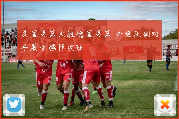 美国男篮大胜德国男篮 全场压制对手展示强悍攻防