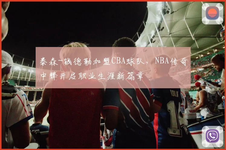 泰森-钱德勒加盟CBA球队，NBA传奇中锋开启职业生涯新篇章