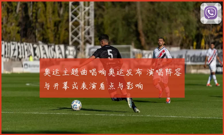 奥运主题曲唱响奥运发布 演唱阵容与开幕式表演看点与影响