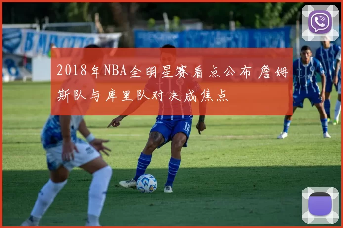 2018年NBA全明星赛看点公布 詹姆斯队与库里队对决成焦点