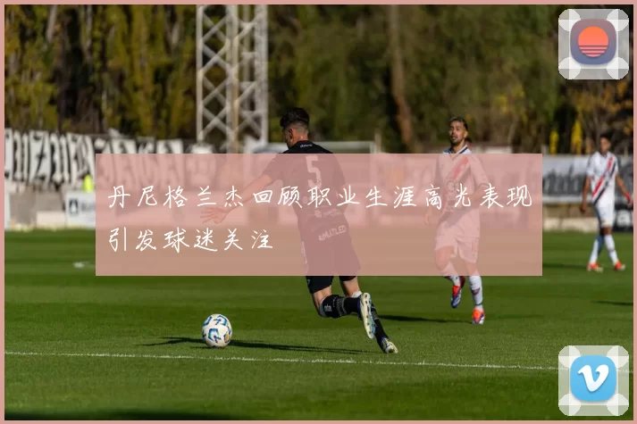 丹尼格兰杰回顾职业生涯高光表现引发球迷关注