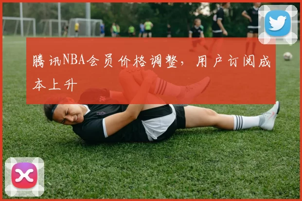 腾讯NBA会员价格调整，用户订阅成本上升