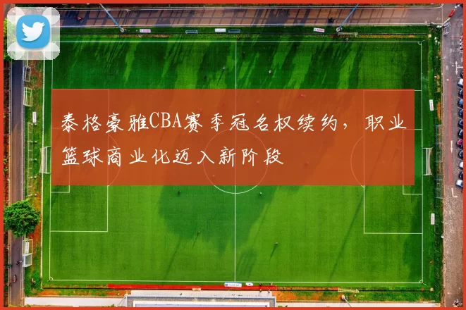 泰格豪雅CBA赛季冠名权续约，职业篮球商业化迈入新阶段