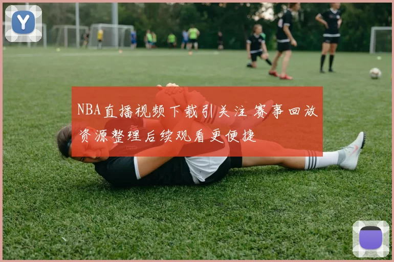 NBA直播视频下载引关注 赛事回放资源整理后续观看更便捷