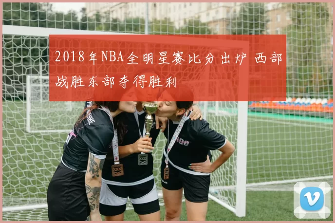 2018年NBA全明星赛比分出炉 西部战胜东部夺得胜利