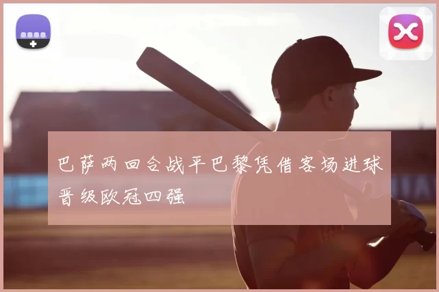 巴萨两回合战平巴黎凭借客场进球晋级欧冠四强