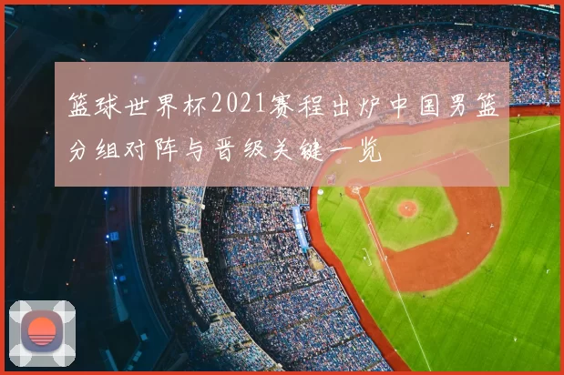 篮球世界杯2021赛程出炉中国男篮分组对阵与晋级关键一览