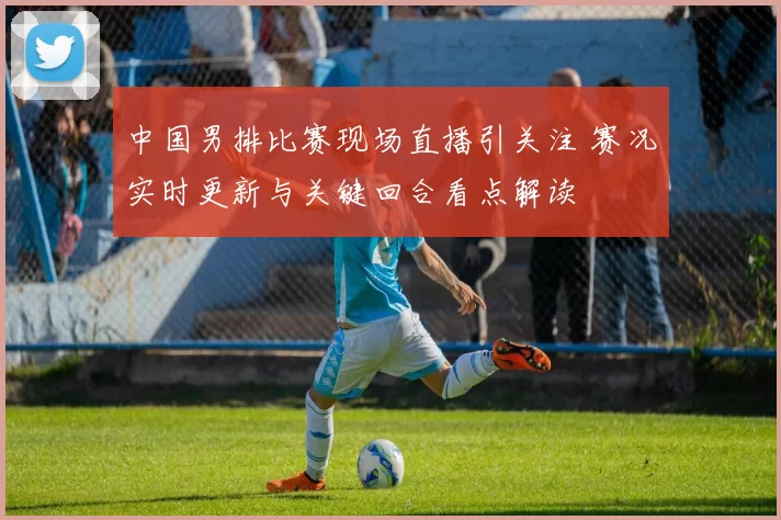 中国男排比赛现场直播引关注 赛况实时更新与关键回合看点解读