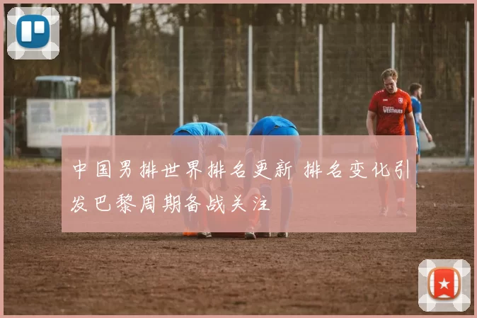 中国男排世界排名更新 排名变化引发巴黎周期备战关注