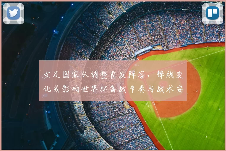 女足国家队调整首发阵容，锋线变化或影响世界杯备战节奏与战术安排