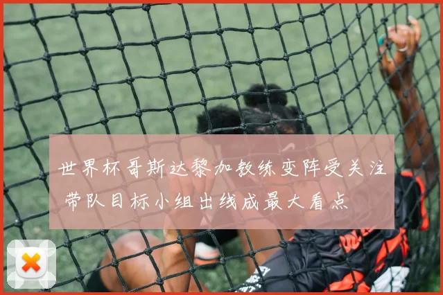 世界杯哥斯达黎加教练变阵受关注 带队目标小组出线成最大看点