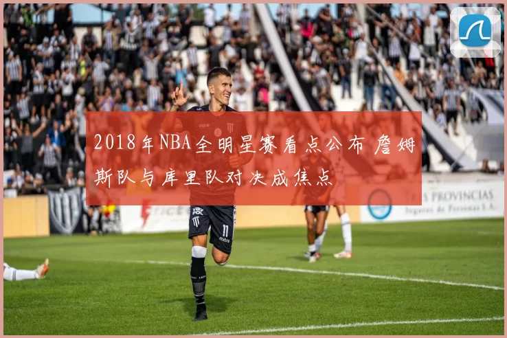 2018年NBA全明星赛看点公布 詹姆斯队与库里队对决成焦点