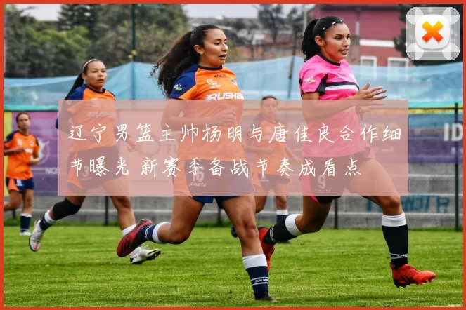 辽宁男篮主帅杨明与唐佳良合作细节曝光 新赛季备战节奏成看点