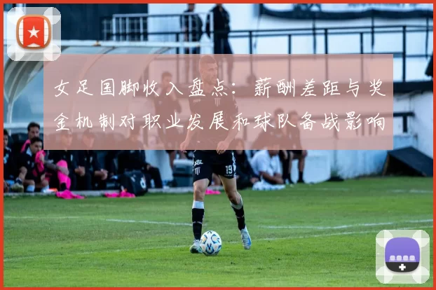 女足国脚收入盘点：薪酬差距与奖金机制对职业发展和球队备战影响