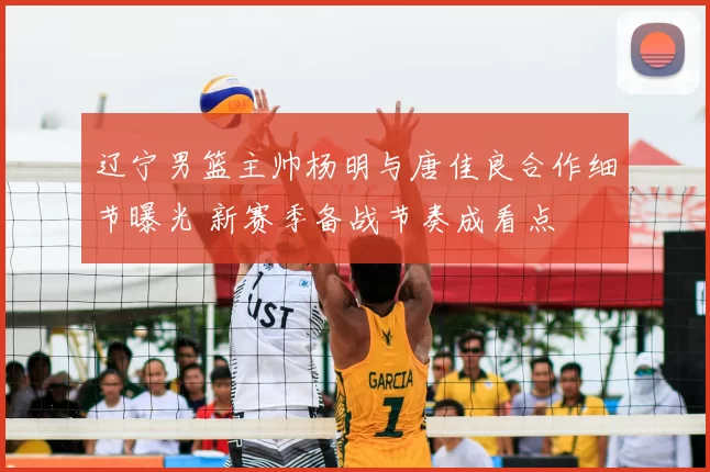 辽宁男篮主帅杨明与唐佳良合作细节曝光 新赛季备战节奏成看点