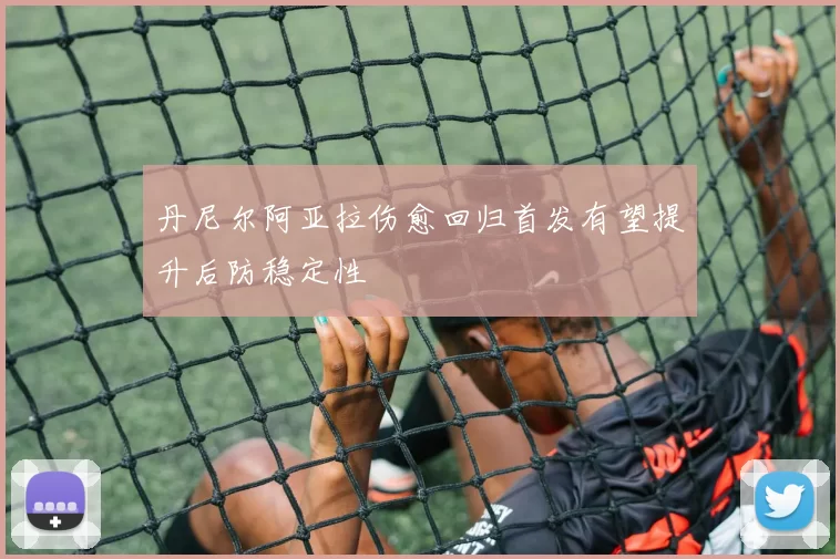 丹尼尔阿亚拉伤愈回归首发有望提升后防稳定性