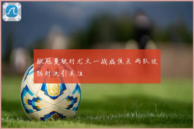 欧冠曼联对尤文一战成焦点 两队攻防对决引关注